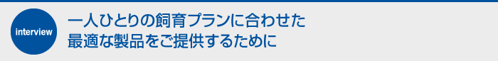 一人ひとりの飼育プランに合わせた最適な製品をご提供するために